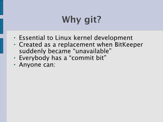 Why git?
●   Essential to Linux kernel development
●   Created as a replacement when BitKeeper
    suddenly became “unavailable”
●   Everybody has a “commit bit”
●   Anyone can:
 