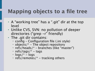 Mapping objects to a ﬁle tree
●   A “working tree” has a “.git” dir at the top
    level
●   Unlike CVS, SVN: no pollution of deeper
    directories (“grep -r” friendly)
●   The .git dir contains:
    −   conﬁg – Conﬁguration ﬁle (.ini style)
    −   objects/* – The object repository
    −   refs/heads/* – branches (like “master”)
    −   refs/tags/* - tags
    −   logs/* - logs
    −   refs/remotes/* - tracking others
 