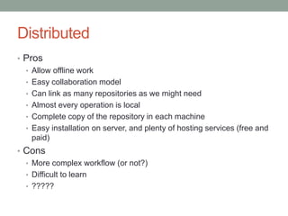 Distributed
• Pros
• Allow offline work
• Easy collaboration model
• Can link as many repositories as we might need
• Almost every operation is local
• Complete copy of the repository in each machine
• Easy installation on server, and plenty of hosting services (free and
paid)
• Cons
• More complex workflow (or not?)
• Difficult to learn
• ?????
 