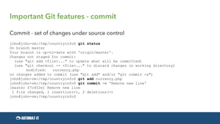 Important Git features - commit
Commit - set of changes under source control
john@john-vm:/tmp/countryinfo$ git status
On branch master
Your branch is up-to-date with 'origin/master'.
Changes not staged for commit:
(use "git add <file>..." to update what will be committed)
(use "git checkout -- <file>..." to discard changes in working directory)
modified: currency.php
no changes added to commit (use "git add" and/or "git commit -a")
john@john-vm:/tmp/countryinfo$ git add currency.php
john@john-vm:/tmp/countryinfo$ git commit -m 'Remove new line'
[master f7c452e] Remove new line
1 file changed, 1 insertion(+), 2 deletions(-)
john@john-vm:/tmp/countryinfo$
 