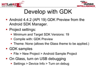 Develop with GDK
 Android 4.4.2 (API 19) GDK Preview from the
Android SDK Manager.
 Project settings:
 Minimum and Target SDK Versions: 19
 Compile with: GDK Preview
 Theme: None (allows the Glass theme to be applied.)
 GDK samples
 File > New Project > Android Sample Project
 On Glass, turn on USB debugging
 Settings > Device Info > Turn on debug
 