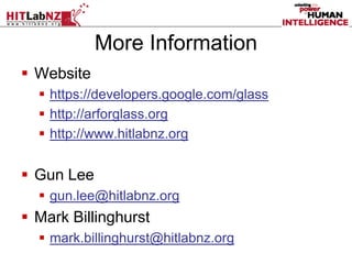 More Information
 Website
 https://developers.google.com/glass
 http://arforglass.org
 http://www.hitlabnz.org
 Gun Lee
 gun.lee@hitlabnz.org
 Mark Billinghurst
 mark.billinghurst@hitlabnz.org
 