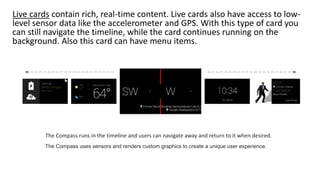 Live cards contain rich, real-time content. Live cards also have access to low-
level sensor data like the accelerometer and GPS. With this type of card you
can still navigate the timeline, while the card continues running on the
background. Also this card can have menu items.
The Compass uses sensors and renders custom graphics to create a unique user experience.
The Compass runs in the timeline and users can navigate away and return to it when desired.
 