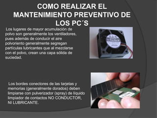 COMO REALIZAR EL
MANTENIMIENTO PREVENTIVO DE
LOS PC´S
Los lugares de mayor acumulación de
polvo son generalmente los ventiladores,
pues además de conducir el aire
polvoriento generalmente segregan
partículas lubricantes que al mezclarse
con el polvo, crean una capa sólida de
suciedad.
Los bordes conectores de las tarjetas y
memorias (generalmente dorados) deben
limpiarse con pulverizador (spray) de líquido
limpiador de contactos NO CONDUCTOR,
NI LUBRICANTE.
 