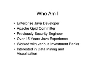Who Am I
•   Enterprise Java Developer
•   Apache Qpid Committer
•   Previously Security Engineer
•   Over 15 Years Java Experience
•   Worked with various Investment Banks
•   Interested in Data Mining and
    Visualisation
 
