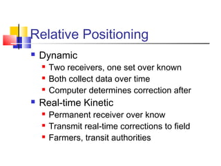 Relative Positioning
   Dynamic
       Two receivers, one set over known
       Both collect data over time
       Computer determines correction after
   Real-time Kinetic
       Permanent receiver over know
       Transmit real-time corrections to field
       Farmers, transit authorities
 