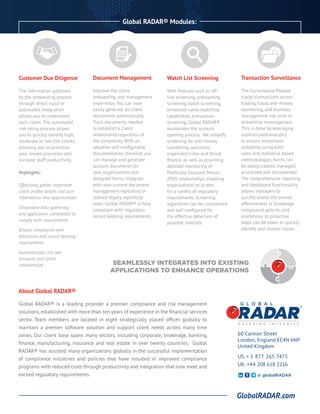 Global RADAR® Modules:
About Global RADAR®
Global RADAR® is a leading provider a premier compliance and risk management
solutions, established with more than ten years of experience in the financial services
sector. Team members are located in eight strategically placed offices globally to
maintain a premier software solution and support client needs across many time
zones. Our client base spans many sectors, including corporate, brokerage, banking,
finance, manufacturing, insurance and real estate in over twenty countries. Global
RADAR® has assisted many organizations globally in the successful implementation
of compliance initiatives and policies that have resulted in improved compliance
programs with reduced costs through productivity and integration that now meet and
exceed regulatory requirements.
60 Cannon Street
London, England EC4N 6NP
United Kingdom
US: + 1 877 265 7475
UK: +44 208 618 2216
GlobalRADAR.com
@ globalRADAR
SEAMLESSLY INTEGRATES INTO EXISTING
APPLICATIONS TO ENHANCE OPERATIONS
Customer Due Diligence
The information gathered
by the onboarding process
through direct input or
automated integration
allows you to understand
each client. The automated
risk rating process allows
you to quickly identify high,
moderate or low risk clients,
allowing you to prioritize
your review processes and
increase staff productivity.
Highlights:
Effectively gather important
client profile details and turn
information into opportunities
Streamline data gathering
and application completion to
comply with requirements
Ensure compliance with
disclosure and record keeping
requirements
Automatically risk rate
accounts and client
relationships
	
Document Management
Improve the client
onboarding and management
experience. You can now
easily generate all client
documents automatically.
Track documents needed
to establish a client
relationship regardless of
the complexity. With an
adaptive self-configurable
documentation checklist, you
can manage and generate
account documents on
your organizations pre-
designed forms, integrate
with your current document
management repository or
replace legacy repository
tools. Global RADAR® is fully
compliant with regulatory
record keeping requirements.
Watch List Screening
With features such as off-
line screening, onboarding
screening, batch screening,
enhanced name-matching
capabilities, transaction
screening, Global RADAR®
accelerates the account
opening process. We simplify
screening for anti-money
laundering, sanctions,
organized crime and threat
finance, as well as providing
detailed monitoring of
Politically Exposed Person
(PEP) relationships, enabling
organizations to screen
for a variety of regulatory
requirements. Screening
algorithms can be customized
and self-configured for
the effective detection of
possible matches.
Transaction Surveillance
The Surveillance Module
tracks transactions across
trading, fraud, anti-money
laundering, and business
management risk units to
streamline investigations.
This is done by leveraging
sophisticated analytics
to ensure investment
suitability using both
rules and statistical based
methodologies. Alerts can
be easily created, managed,
prioritized and documented.
The comprehensive reporting
and dashboard functionality
allows managers to
quickly assess the overall
effectiveness of brokerage
compliance policies and
procedures so proactive
steps can be taken to quickly
identify and resolve issues.
 