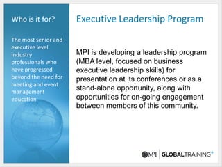 Executive Leadership ProgramWho is it for?The most senior and executive level industry professionals who have progressed beyond the need for meeting and event management educationMPI is developing a leadership program (MBA level, focused on business executive leadership skills) for presentation at its conferences or as a stand-alone opportunity, along with opportunities for on-going engagement between members of this community.