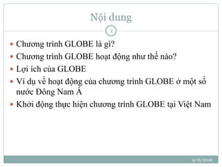 Nội dung
 Chương trình GLOBE là gì?
 Chương trình GLOBE hoạt động như thế nào?
 Lợi ích của GLOBE
 Ví dụ về hoạt động của chương trình GLOBE ở một số
nước Đông Nam Á
 Khởi động thực hiện chương trình GLOBE tại Việt Nam
9/16/2016
2
 