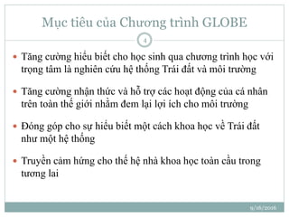 Mục tiêu của Chương trình GLOBE
 Tăng cường hiểu biết cho học sinh qua chương trình học với
trọng tâm là nghiên cứu hệ thống Trái đất và môi trường
 Tăng cường nhận thức và hỗ trợ các hoạt động của cá nhân
trên toàn thế giới nhằm đem lại lợi ích cho môi trường
 Đóng góp cho sự hiểu biết một cách khoa học về Trái đất
như một hệ thống
 Truyền cảm hứng cho thế hệ nhà khoa học toàn cầu trong
tương lai
9/16/2016
4
 