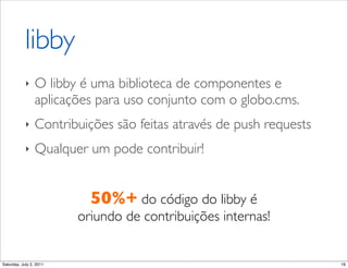 libby
            ‣    O!libby!é uma biblioteca de componentes e
                 aplicações para uso conjunto com o globo.cms.
            ‣    Contribuições são feitas através de push requests
            ‣    Qualquer um pode contribuir!


                           50%+ do código do libby é
                         oriundo de contribuições internas!


Saturday, July 2, 2011                                               19
 