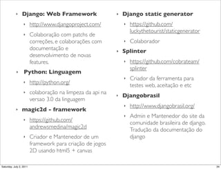 ‣    Django: Web Framework!                     ‣   Django static generator
                  ‣      http://www.djangoproject.com/          ‣   https://github.com/
                                                                    luckythetourist/staticgenerator
                  ‣      Colaboração com patchs de
                         correções, e colaborações com          ‣   Colaborador
                         documentação e                     ‣   Splinter
                         desenvolvimento de novas
                         features.                              ‣   https://github.com/cobrateam/
                                                                    splinter
            ‣     Python: Linguagem
                                                                ‣   Criador da ferramenta para
                  ‣      http://python.org/
                                                                    testes web, aceitação e etc
                  ‣      colaboração na limpeza da api na   ‣   Djangobrasil
                         versao 3.0 da linguagem
                                                                ‣   http://www.djangobrasil.org/
            ‣    magic2d - framework
                                                                ‣   Admin e Mantenedor do site da
                  ‣      https://github.com/
                                                                    comunidade brasileira de django.
                         andrewsmedina/magic2d
                                                                    Tradução da documentação do
                  ‣      Criador e Mantenedor de um                 django
                         framework para criação de jogos
                         2D usando html5 + canvas

Saturday, July 2, 2011                                                                                 34
 