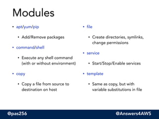 @pas256 @Answers4AWS
• apt/yum/pip
• Add/Remove packages
• command/shell
• Execute any shell command
(with or without environment)
• copy
• Copy a file from source to
destination on host 
 
• file
• Create directories, symlinks,
change permissions
• service
• Start/Stop/Enable services
• template
• Same as copy, but with
variable substitutions in file
Modules
 