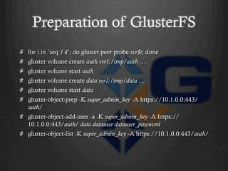 Preparation of GlusterFS
#  for i in `seq 1 4`; do gluster peer probe svr$i; done
#  gluster volume create auth svr1:/tmp/auth …
#  gluster volume start auth
#  gluster volume create data svr1:/tmp/data …
#  gluster volume start data
#  gluster-object-prep -K super_admin_key -A https://10.1.0.0:443/
   auth/
#  gluster-object-add-user -a -K super_admin_key -A https://
   10.1.0.0:443/auth/ data datauser datauser_password
#  gluster-object-list -K super_admin_key -A https://10.1.0.0:443/auth/
 