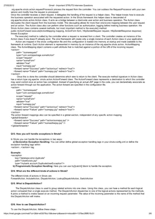 27/05/2012                                    Gmail - Important STRUTS Interview Questions
       http://localhost:8080/mycontext/do/action_Name The class
        org.apache.struts.action.requestProcessor process the request from the controller. You can sublass the RequestProcessor with your own
       version and modify how the request is processed.
       Once the controller receives a client request, it delegates the handling of the request to a helper class. This helper knows how to execute
       the business operation associated with the requested action. In the Struts framework this helper class is descended of
       org.apache.struts.action.Action class. It acts as a bridge between a client-side user action and business operation. The Action class
       decouples the client request from the business model. This decoupling allows for more than one-to-one mapping between the user request
       and an action. The Action class also can perform other functions such as authorization, logging before invoking business operation. the
       Struts Action class contains several methods, but most important method is the execute() method.
       public ActionForward execute(ActionMapping mapping, ActionForm form, HttpServletRequest request, HttpServletResponse response)
       throws Exception
            The execute() method is called by the controller when a request is received from a client. The controller creates an instance of the
       Action class if one doesn?t already exist. The strut framework will create only a single instance of each Action class in your application.
             Action are mapped in the struts configuration file and this configuration is loaded into memory at startup and made available to the
       framework at runtime. Each Action element is represented in memory by an instance of the org.apache.struts.action. ActionMapping
       class. The ActionMapping object contains a path attribute that is matched against a portion of the URI of the incoming request.
       <action>
              path= "/somerequest"
              type="com.somepackage.someAction"
              scope="request"
              name="someForm"
              validate="true"
              input="somejsp.jsp"
          <forward name="Success" path="/action/xys" redirect="true"/>
          <forward name="Failure" path="/somejsp.jsp" redirect="true"/>
       </action>
               Once this is done the controller should determine which view to return to the client. The execute method signature in Action class
       has a return type org.apache. struts.action.ActionForward class. The ActionForward class represents a destination to which the controller
       may send control once an action has completed. Instead of specifying an actual JSP page in the code, you can declaratively associate as
       action forward through out the application. The action forward are specified in the configuration file.
       <action>
              path= "/somerequest"
              type="com.somepackage.someAction"
             scope="request"
             name="someForm"
             validate="true"
             input="somejsp.jsp"
          <forward name="Success" path="/action/xys" redirect="true"/>
          <forward name="Failure" path="/somejsp.jsp" redirect="true"/>
       </action>
       The action forward mappings also can be specified in a global section, independent of any specific action mapping.
       <global-forwards>
          <forward name="Success" path="/action/somejsp.jsp" />
          <forward name="Failure" path="/someotherjsp.jsp" />
       </global-forwards>


       Q13. How you will handle exceptions in Struts?

       In Struts you can handle the exceptions in two ways:
         a) Declarative Exception Handling: You can either define global exception handling tags in your struts-config.xml or define the
       exception handling tags within
       <action>..</action> tag.

       Example:
       <exception
           key="database.error.duplicate"
           path="/UserExists.jsp"
           type="mybank.account.DuplicateUserException"/>
         b) Programmatic Exception Handling: Here you can use try{}catch{} block to handle the exception.

       Q14. What are the different kinds of actions in Struts?

       The different kinds of actions in Struts are:
       ForwardAction, IncludeAction, DispatchAction, LookupDispatchAction, SwitchAction

       Q15. What is DispatchAction?

             The DispatchAction class is used to group related actions into one class. Using this class, you can have a method for each logical
       action compared than a single execute method. The DispatchAction dispatches to one of the logical actions represented by the methods.
       It picks a method to invoke based on an incoming request parameter. The value of the incoming parameter is the name of the method that
       the DispatchAction will invoke.


       Q16. How to use DispatchAction?

       To use the DispatchAction, follow these steps :
https://mail.google.com/mail/?ui=2&ik=e53078cc18&view=pt&search=inbox&th=1378ac3f8f615c31                                                            3/6
 