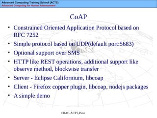 Advanced Computing Training School (ACTS)
Advanced Computing for Human Advancement
CDAC-ACTS,Pune
CoAP
• Constrained Oriented Application Protocol based on
RFC 7252
• Simple protocol based on UDP(default port:5683)
• Optional support over SMS
• HTTP like REST operations, additional support like
observe method, blockwise transfer
• Server - Eclipse Californium, libcoap
• Client - Firefox copper plugin, libcoap, nodejs packages
• A simple demo
 