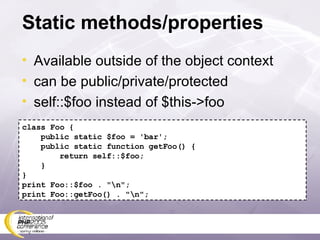 Static methods/properties Available outside of the object context can be public/private/protected self::$foo instead of $this->foo class Foo { public static $foo = 'bar'; public static function getFoo() { return self::$foo; } } print Foo::$foo . &quot;\n&quot;; print Foo::getFoo() . &quot;\n&quot;; 