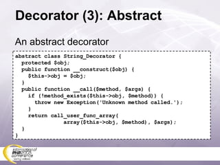 Decorator (3): Abstract An abstract decorator abstract class String_Decorator { protected $obj; public function __construct($obj) { $this->obj = $obj; } public function __call($method, $args) { if (!method_exists($this->obj, $method)) { throw new Exception('Unknown method called.'); } return call_user_func_array( array($this->obj, $method), $args); } } 