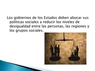 Los gobiernos de los Estados deben abocar sus
 políticas sociales a reducir los niveles de
 desigualdad entre las personas, las regiones y
 los grupos sociales.
 
