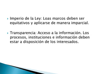    Imperio de la Ley: Loas marcos deben ser
    equitativos y aplicarse de manera imparcial.

   Transparencia: Acceso a la información. Los
    procesos, instituciones e información deben
    estar a disposición de los interesados.
 