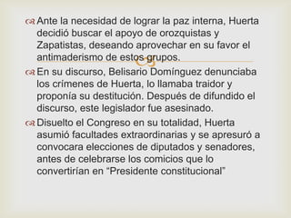  Ante la necesidad de lograr la paz interna, Huerta
  decidió buscar el apoyo de orozquistas y
  Zapatistas, deseando aprovechar en su favor el
                        
  antimaderismo de estos grupos.
 En su discurso, Belisario Domínguez denunciaba
  los crímenes de Huerta, lo llamaba traidor y
  proponía su destitución. Después de difundido el
  discurso, este legislador fue asesinado.
 Disuelto el Congreso en su totalidad, Huerta
  asumió facultades extraordinarias y se apresuró a
  convocara elecciones de diputados y senadores,
  antes de celebrarse los comicios que lo
  convertirían en “Presidente constitucional”
 