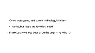 • Quick prototyping, and switch technology/platform?
• Works, but these are technical debt!
• If we could owe less debt since the beginning, why not?
 