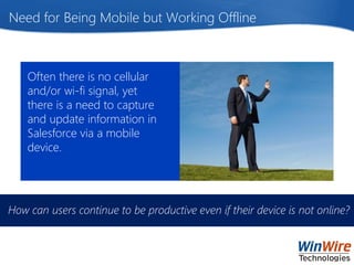 © 2015 WinWire Technologies
Need for Being Mobile but Working Offline
Often there is no cellular
and/or wi-fi signal, yet
there is a need to capture
and update information in
Salesforce via a mobile
device.
How can users continue to be productive even if their device is not online?
 