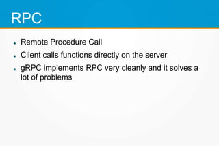 RPC
 Remote Procedure Call
 Client calls functions directly on the server
 gRPC implements RPC very cleanly and it solves a
lot of problems
 