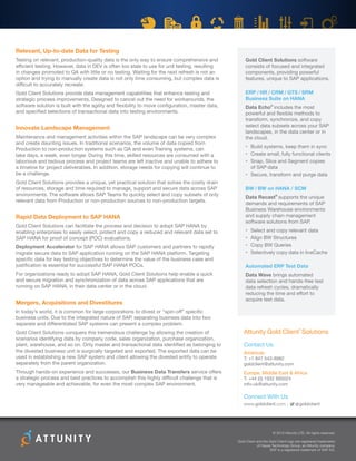 Relevant, Up-to-date Data for Testing
Testing on relevant, production-quality data is the only way to ensure comprehensive and
efficient testing. However, data in DEV is often too stale to use for unit testing, resulting
in changes promoted to QA with little or no testing. Waiting for the next refresh is not an
option and trying to manually create data is not only time consuming, but complex data is
difficult to accurately recreate.
Gold Client Solutions provide data management capabilities that enhance testing and
strategic process improvements. Designed to cancel out the need for workarounds, the
software solution is built with the agility and flexibility to move configuration, master data,
and specified selections of transactional data into testing environments.
Innovate Landscape Management
Maintenance and management activities within the SAP landscape can be very complex
and create daunting issues. In traditional scenarios, the volume of data copied from
Production to non-production systems such as QA and even Training systems, can
take days, a week, even longer. During this time, skilled resources are consumed with a
laborious and tedious process and project teams are left inactive and unable to adhere to
a timeline for project deliverables. In addition, storage needs for copying will continue to
be a challenge.
Gold Client Solutions provides a unique, yet practical solution that solves the costly drain
of resources, storage and time required to manage, support and secure data across SAP
environments. The software allows SAP Teams to quickly select and copy subsets of only
relevant data from Production or non-production sources to non-production targets.
Rapid Data Deployment to SAP HANA
Gold Client Solutions can facilitate the process and decision to adopt SAP HANA by
enabling enterprises to easily select, protect and copy a reduced and relevant data set to
SAP HANA for proof of concept (POC) evaluations.
Deployment Accelerator for SAP HANA allows SAP customers and partners to rapidly
migrate secure data to SAP application running on the SAP HANA platform. Targeting
specific data for key testing objectives to determine the value of the business case and
justification is essential for successful SAP HANA POCs.
For organizations ready to adopt SAP HANA, Gold Client Solutions help enable a quick
and secure migration and synchronization of data across SAP applications that are
running on SAP HANA, in their data center or in the cloud.
Mergers, Acquisitions and Divestitures
In today’s world, it is common for large corporations to divest or “spin-off” specific
business units. Due to the integrated nature of SAP, separating business data into two
separate and differentiated SAP systems can present a complex problem.
Gold Client Solutions conquers this tremendous challenge by allowing the creation of
scenarios identifying data by company code, sales organization, purchase organization,
plant, warehouse, and so on. Only master and transactional data identified as belonging to
the divested business unit is surgically targeted and exported. The exported data can be
used in establishing a new SAP system and client allowing the divested entity to operate
separately from the parent organization.
Through hands-on experience and successes, our Business Data Transfers service offers
a strategic process and best practices to accomplish this highly difficult challenge that is
very manageable and achievable, for even the most complex SAP environment.
Attunity Gold Client
®
Solutions
Contact Us
Americas
T: +1 847 543-8982
goldclient@attunity.com
Europe, Middle East  Africa
T: +44 (0) 1932 895024
info-uk@attunity.com
Connect With Us
www.goldclient.com | @goldclient
© 2015 Attunity LTD. All rights reserved.
Gold Client and the Gold Client logo are registered trademarks
of Hayes Technology Group, an Attunity company.
SAP is a registered trademark of SAP AG.
Gold Client Solutions software
consists of focused and integrated
components, providing powerful
features, unique to SAP applications.
ERP / HR / CRM / GTS / SRM
Business Suite on HANA
Data Echo®
includes the most
powerful and flexible methods to
transform, synchronize, and copy
select data subsets across your SAP
landscapes, in the data center or in
the cloud.
•	 Build systems, keep them in sync
•	 Create small, fully functional clients
•	 Snap, Slice and Segment copies
of SAP data
•	 Secure, transform and purge data
BW / BW on HANA / SCM
Data Recast®
supports the unique
demands and requirements of SAP
Business Warehouse environments
and supply chain management
software solutions from SAP.
•	 Select and copy relevant data
•	 Align BW Structures
•	 Copy BW Queries
•	 Selectively copy data in liveCache
Automated ERP Test Data
Data Wave brings automated
data selection and hands-free test
data refresh cycles, dramatically
reducing the time and effort to
acquire test data.
 
