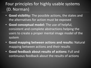 Four principles for highly usable systems
(D. Norman)
• Good visibility: The possible actions, the states and
the alternatives for action must be exposed
• Good conceptual model: The use of helpful,
consistent and complete abstractions helping the
users to create a proper mental image model of the
system
• Good mapping between actions and results: Natural
mapping between actions and their results
• Good feedback about results of actions: Full and
continuous feedback about the results of actions
 