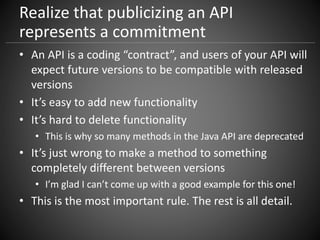 Realize that publicizing an API
represents a commitment
• An API is a coding “contract”, and users of your API will
expect future versions to be compatible with released
versions
• It’s easy to add new functionality
• It’s hard to delete functionality
• This is why so many methods in the Java API are deprecated
• It’s just wrong to make a method to something
completely different between versions
• I’m glad I can’t come up with a good example for this one!
• This is the most important rule. The rest is all detail.
 