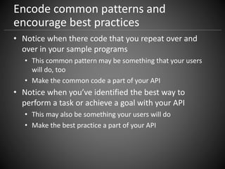 Encode common patterns and
encourage best practices
• Notice when there code that you repeat over and
over in your sample programs
• This common pattern may be something that your users
will do, too
• Make the common code a part of your API
• Notice when you’ve identified the best way to
perform a task or achieve a goal with your API
• This may also be something your users will do
• Make the best practice a part of your API
 
