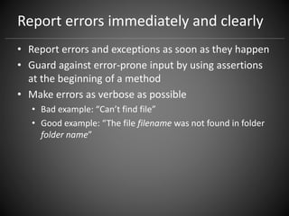 Report errors immediately and clearly
• Report errors and exceptions as soon as they happen
• Guard against error-prone input by using assertions
at the beginning of a method
• Make errors as verbose as possible
• Bad example: “Can’t find file”
• Good example: “The file filename was not found in folder
folder name”
 