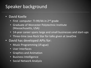 Speaker background
• David Koelle
• First computer: TI-99/4A in 2nd grade
• Graduate of Worcester Polytechnic Institute
(Massachusetts, USA)
• 14-year career spans large and small businesses and start-ups
• Three-time Java Rock Star for talks given at JavaOne
• David has developed APIs for:
• Music Programming (JFugue)
• User Interfaces
• Graphics and Animation
• Business Intelligence
• Social Network Analysis
 