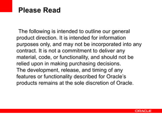 Please Read

 The following is intended to outline our general
product direction. It is intended for information
purposes only, and may not be incorporated into any
contract. It is not a commitment to deliver any
material, code, or functionality, and should not be
relied upon in making purchasing decisions.
The development, release, and timing of any
features or functionality described for Oracle’s
products remains at the sole discretion of Oracle.
 