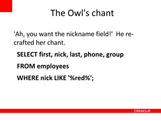 The Owl's chant

'Ah, you want the nickname field!' He re-
crafted her chant.
 SELECT first, nick, last, phone, group
 FROM employees
 WHERE nick LIKE '%red%';
 