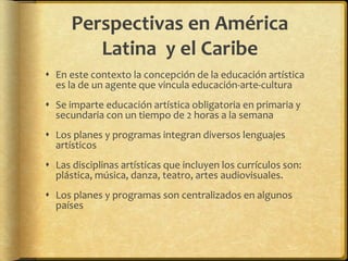 Perspectivas en América
Latina y el Caribe
 En este contexto la concepción de la educación artística
es la de un agente que vincula educación-arte-cultura
 Se imparte educación artística obligatoria en primaria y
secundaria con un tiempo de 2 horas a la semana
 Los planes y programas integran diversos lenguajes
artísticos
 Las disciplinas artísticas que incluyen los currículos son:
plástica, música, danza, teatro, artes audiovisuales.
 Los planes y programas son centralizados en algunos
países
 