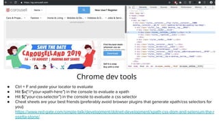 Chrome dev tools
● Ctrl + F and paste your locator to evaluate
● Hit $x(“//*your-xpath-here”) in the console to evaluate a xpath
● Hit $(“your-css-selector”) in the console to evaluate a css selector
● Cheat sheets are your best friends (preferably avoid browser plugins that generate xpath/css selectors for
you):
https://www.red-gate.com/simple-talk/development/dotnet-development/xpath-css-dom-and-selenium-the-r
osetta-stone/
 