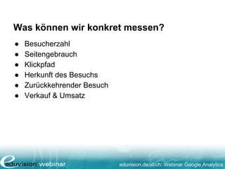 Was können wir konkret messen?
● Besucherzahl
● Seitengebrauch
● Klickpfad
● Herkunft des Besuchs
● Zurückkehrender Besuch
● Verkauf & Umsatz
eduvision.de/at/ch: Webinar Google Analytics
 