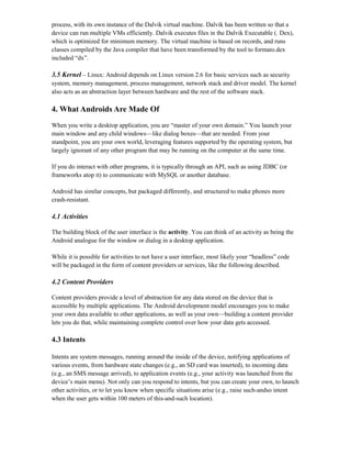 process, with its own instance of the Dalvik virtual machine. Dalvik has been written so that a
device can run multiple VMs efficiently. Dalvik executes files in the Dalvik Executable (. Dex),
which is optimized for minimum memory. The virtual machine is based on records, and runs
classes compiled by the Java compiler that have been transformed by the tool to formato.dex
included “dx”.
3.5 Kernel – Linux: Android depends on Linux version 2.6 for basic services such as security
system, memory management, process management, network stack and driver model. The kernel
also acts as an abstraction layer between hardware and the rest of the software stack.
4. What Androids Are Made Of
When you write a desktop application, you are “master of your own domain.” You launch your
main window and any child windows—like dialog boxes—that are needed. From your
standpoint, you are your own world, leveraging features supported by the operating system, but
largely ignorant of any other program that may be running on the computer at the same time.
If you do interact with other programs, it is typically through an API, such as using JDBC (or
frameworks atop it) to communicate with MySQL or another database.
Android has similar concepts, but packaged differently, and structured to make phones more
crash-resistant.
4.1 Activities
The building block of the user interface is the activity. You can think of an activity as being the
Android analogue for the window or dialog in a desktop application.
While it is possible for activities to not have a user interface, most likely your “headless” code
will be packaged in the form of content providers or services, like the following described.
4.2 Content Providers
Content providers provide a level of abstraction for any data stored on the device that is
accessible by multiple applications. The Android development model encourages you to make
your own data available to other applications, as well as your own—building a content provider
lets you do that, while maintaining complete control over how your data gets accessed.
4.3 Intents
Intents are system messages, running around the inside of the device, notifying applications of
various events, from hardware state changes (e.g., an SD card was inserted), to incoming data
(e.g., an SMS message arrived), to application events (e.g., your activity was launched from the
device’s main menu). Not only can you respond to intents, but you can create your own, to launch
other activities, or to let you know when specific situations arise (e.g., raise such-andso intent
when the user gets within 100 meters of this-and-such location).
 