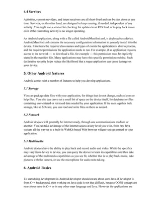 4.4 Services
Activities, content providers, and intent receivers are all short-lived and can be shut down at any
time. Services, on the other hand, are designed to keep running, if needed, independent of any
activity. You might use a service for checking for updates to an RSS feed, or to play back music
even if the controlling activity is no longer operating.
An Android application, along with a file called AndroidManifest.xml, is deployed to a device.
AndroidManifest.xml contains the necessary configuration information to properly install it to the
device. It includes the required class names and types of events the application is able to process,
and the required permissions the application needs to run. For example, if an application requires
access to the network — to download a file, for example — this permission must be explicitly
stated in the manifest file. Many applications may have this specific permission enabled. Such
declarative security helps reduce the likelihood that a rogue application can cause damage on
your device.
5. Other Android features
Android comes with a number of features to help you develop applications.
5.1 Storage
You can package data files with your application, for things that do not change, such as icons or
help files. You also can carve out a small bit of space on the device itself, for databases or files
containing user-entered or retrieved data needed by your application. If the user supplies bulk
storage, like an SD card, you can read and write files on there as needed.
5.2 Network
Android devices will generally be Internet-ready, through one communications medium or
another. You can take advantage of the Internet access at any level you wish, from raw Java
sockets all the way up to a built-in WebKit-based Web browser widget you can embed in your
application.
5.3 Multimedia
Android devices have the ability to play back and record audio and video. While the specifics
may vary from device to device, you can query the device to learn its capabilities and then take
advantage of the multimedia capabilities as you see fit, whether that is to play back music, take
pictures with the camera, or use the microphone for audio note-taking.
6. Android Basics
To start doing development in Android developer should aware about core Java, if developer is
from C++ background, then working on Java code is not that difficult, because OOPS concept are
near about same in C++ or in any other oops language and Java. However the applications are
 