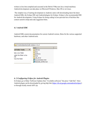 written in Java but compiled and executed in the Dalvik VM(a non Java virtual machine).
Android development can take place on Microsoft Windows, Mac OS or on Linux.
The simplest way of starting development in Android, starts with downloading latest the latest
Android SDK, the Eclipse IDE and Android plugins for Eclipse. Eclipse is the recommended IDE
for Android development. Using Eclipse for doing coding in Java provide lots of facilities like
context sensitive help and code suggestion hints.
6.1 Android SDK
Android SDK consist documentation for current Android version, Skins for the various supported
hardware, and other Android tools.
6. 2 Configuring Eclipse for Android Plugins
In Eclipse go to Help->Software Updates then “Available softwares” the press “Add Site”. Here
Android plugin can be downloaded by giving http link (https://dl-ssl.google.com/android/eclipse/)
or through locally stored ADT.zip
 