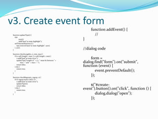 v3. Create event form 
function updateTips(t) { 
tips 
.text(t) 
.addClass("ui-state-highlight"); 
setTimeout(function () { 
tips.removeClass("ui-state-highlight", 1500); 
}, 500); 
} 
function checkLength(o, n, min, max) { 
if (o.val().length > max || o.val().length < min) { 
o.addClass("ui-state-error"); 
updateTips("Length of " + n + " must be between " + 
min + " and " + max + "."); 
return false; 
} else { 
return true; 
} 
} 
function checkRegexp(o, regexp, n) { 
if (!( regexp.test(o.val()) )) { 
o.addClass("ui-state-error"); 
updateTips(n); 
return false; 
} else { 
return true; 
} 
} 
function addEvent() { 
// 
} 
//dialog code 
form = 
dialog.find("form").on("submit", 
function (event) { 
event.preventDefault(); 
}); 
$("#create-event"). 
button().on("click", function () { 
dialog.dialog("open"); 
}); 
 