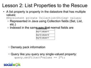 Lesson 2: List Properties to the Rescue A list property is property in the datastore that has multiple values: @Persistent private Collection<String> values; Represented in Java using Collection fields (Set, List, etc.) Indexed in the same way that normal fields are         Densely pack information   Query like you query any single-valued property: query.setFilter(&quot;values == 2&quot;); values Index key=1,values=1 key=2,values=2 key=2,values=1 