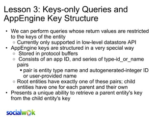 Lesson 3: Keys-only Queries and AppEngine Key Structure We can perform queries whose return values are restricted to the keys of the entity Currently only supported in low-level datastore API AppEngine keys are structured in a very special way   Stored in protocol buffers    Consists of an app ID, and series of type-id_or_name pairs pair is entity type name and autogenerated-integer ID or user-provided name Root entities have exactly one of these pairs; child entities have one for each parent and their own Presents a unique ability to retrieve a parent entity's key from the child entity's key 
