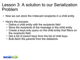 Lesson 3: A solution to our Serialization Problem Now we can store the irrelevant recipients in a child entity   Here's the process: Define a child entity with the recipients field Store the recipients of the message in the child entity  Create a keys-only query on the child entity that filters on the  recipients  field. Get a list of parent keys from the list of child keys Bulk-fetch the parents from the datastore 