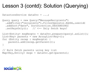 Lesson 3 (contd): Solution (Querying) DatastoreService dataSvc = ...;   Query query = new Query(&quot;MessageRecipients&quot;)    .addFilter(&quot;recipients&quot;),FilterOperator.EQUAL,userid)    .addSort(&quot;date&quot;, SortDirection.DESCENDING)     .setKeysOnly();   // <-- Only fetch keys!   List<Entity> msgRecpts = dataSvc.prepare(query).asList(); List<Key> parents = new ArrayList<Key>(); for (Entity recep : msgRecpts) {     parents.add(recep.getParent()); } // Bulk fetch parents using key list Map<Key,Entity> msgs = dataSvc.get(parents); 