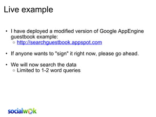 Live example I have deployed a modified version of Google AppEngine guestbook example: http://searchguestbook.appspot.com   If anyone wants to &quot;sign&quot; it right now, please go ahead.   We will now search the data Limited to 1-2 word queries  