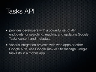 Tasks API

provides developers with a powerful set of API
endpoints for searching, reading, and updating Google
Tasks content and metadata
Various integration projects with web apps or other
Google APIs, use Google Task API to manage Google
task lists in a mobile app
 