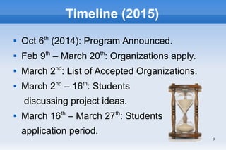 9
Timeline (2015)

Oct 6th
(2014): Program Announced.

Feb 9th
– March 20th
: Organizations apply.

March 2nd
: List of Accepted Organizations.

March 2nd
– 16th
: Students
discussing project ideas.

March 16th
– March 27th
: Students
application period.
 